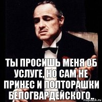 Ты просишь меня об услуге, но сам не принес и полторашки белогвардейского..