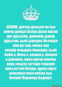 ЗЕЛИМ, даггар декъал во хьо винчу денца! Аллах Дала ирсах дог дуьззан, диканах дахар дуьззан, хьай дахарех безчера вон ца гуш, йокха хан могуш-маьрша йоккхуш, хьай Баби а, Нена а, вешин а, йишин а диканах, цера ирсах воккха веш, гонд1а гуттара тешаме накъостий болуш, дукха ирсе шершках ваха войла хьо, Зелим! Ларамца Хадишт.