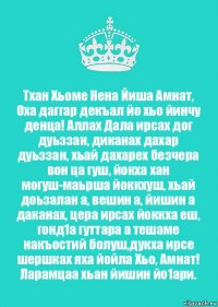 Тхан Хьоме Нена Йиша Амнат, Оха даггар декъал йо хьо йинчу денца! Аллах Дала ирсах дог дуьззан, диканах дахар дуьззан, хьай дахарех безчера вон ца гуш, йокха хан могуш-маьрша йоккхуш, хьай доьзалан а, вешин а, йишин а даканах, цера ирсах йоккха еш, гонд1а гуттара а тешаме накъостий болуш,дукха ирсе шершках яха йойла Хьо, Амнат!
Ларамцаа хьан йишин йо1ари.