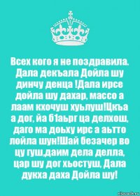 Всех кого я не поздравила.
Дала декъала Дойла шу динчу денца !Дала ирсе дойла шу дахар, массо а лаам кхочуш хуьлуш!Цкъа а дог, йа б1аьрг ца делхош, даго ма доьху ирс а аьтто лойла шун!Шай безачер во цу гуш,даим дела делла, цар шу дог хьостуш, Дала дукха даха Дойла шу!