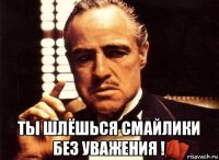  ты шлёшься смайлики без уважения !