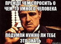 прежде чем спросить о чем-то умного человека подумпй нужно ли тебе это знать