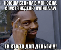 ксюша ездила в мск одна, спустя неделю купила aw ей кто то дал деньги!!!!