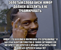 золотый слова айси, юмор должен веселить а не травмировать. юмор это веселия а насмешка это дразнилка''' я бы себя идотом чувство в такой ситуаций а не авторитетом хочется с крыши прыгнуть я как педик без друзей и бабы нет.