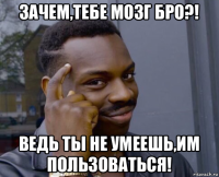 зачем,тебе мозг бро?! ведь ты не умеешь,им пользоваться!