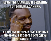 если ты плачешь и бухаешь, то ты не неудачник, а сомелье, который пьёт хороший алкоголь, и от этого текут слёзы радости