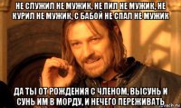 не служил не мужик, не пил не мужик, не курил не мужик, с бабой не спал не мужик да ты от рождения с членом, высунь и сунь им в морду, и нечего переживать