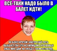 всё-таки надо было в балет идти! не бокс крутой! завтра ещё пять выбьют,так что не кипишуй.а кровавые зубы мне дай. на оюед с чаем оставлю.