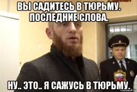 вы садитесь в тюрьму. последние слова. ну.. это.. я сажусь в тюрьму.