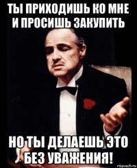 ты приходишь ко мне и просишь закупить но ты делаешь это без уважения!