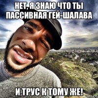 нет, я знаю что ты пассивная гей-шалава и трус к тому же!