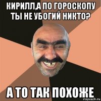 кирилл,а по гороскопу ты не убогий никто? а то так похоже