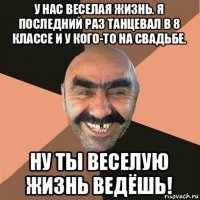 у нас веселая жизнь. я последний раз танцевал в 8 классе и у кого-то на свадьбе. ну ты веселую жизнь ведёшь!