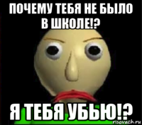 почему тебя не было в школе!? я тебя убью!?