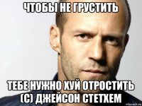 чтобы не грустить тебе нужно хуй отростить (c) джейсон стетхем