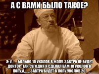 а с вами было такое? я: у........больно 10 уколов в жопу..завтра не будет доктор :так сегодня я сделал вам 10 уколов в попу,а,,,,,,,,,завтра будет в попу уколов 20.