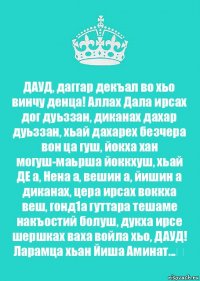 ДАУД, даггар декъал во хьо винчу денца! Аллах Дала ирсах дог дуьззан, диканах дахар дуьззан, хьай дахарех безчера вон ца гуш, йокха хан могуш-маьрша йоккхуш, хьай ДЕ а, Нена а, вешин а, йишин а диканах, цера ирсах воккха веш, гонд1а гуттара тешаме накъостий болуш, дукха ирсе шершках ваха войла хьо, ДАУД! Ларамца хьан Йиша Аминат...❤