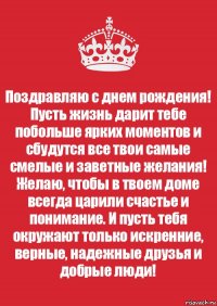 Поздравляю с днем рождения! Пусть жизнь дарит тебе побольше ярких моментов и сбудутся все твои самые смелые и заветные желания! Желаю, чтобы в твоем доме всегда царили счастье и понимание. И пусть тебя окружают только искренние, верные, надежные друзья и добрые люди!