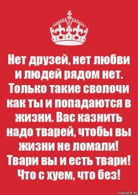 Нет друзей, нет любви и людей рядом нет. Только такие сволочи как ты и попадаются в жизни. Вас казнить надо тварей, чтобы вы жизни не ломали! Твари вы и есть твари! Что с хуем, что без!