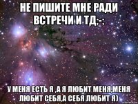 не пишите мне ради встречи и тд;-; у меня есть я ,а я любит меня,меня любит себя,а себя любит я)