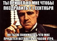 ты пришел ко мне чтобы поздравить с 1 сентября но ты не понимаешь что мне придется вставать в 7 часов утра