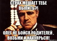 страх мешает тебе выпить?! олег не бойся родителей , возьми и нахуярься!