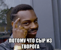  потому что сыр из творога