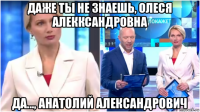 даже ты не знаешь, олеся алекксандровна да..., анатолий александрович