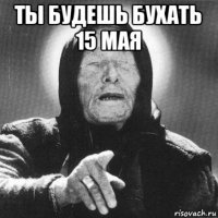 ты будешь бухать 15 мая 