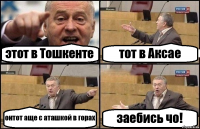 этот в Тошкенте тот в Аксае онтот аще с аташкой в горах заебись чо!