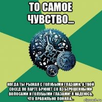 то самое чувство... когда ты рыжая с голубыми глазами, а твой сосед по парте брюнет со взъерошенными волосами и голубыми глазами! я надеюсь, что правильно поняла...