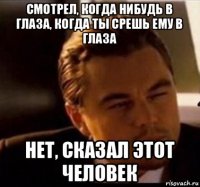 смотрел, когда нибудь в глаза, когда ты срешь ему в глаза нет, сказал этот человек