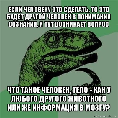 если человеку это сделать, то это будет другой человек в понимании сознания, и тут возникает вопрос что такое человек, тело - как у любого другого животного или же информация в мозгу?, Мем Филосораптор