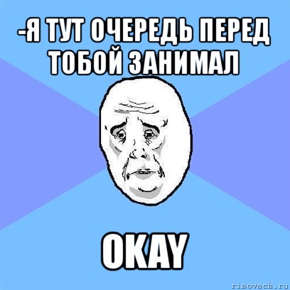 -я тут очередь перед тобой занимал okay