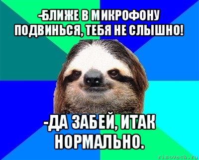 -ближе в микрофону подвинься, тебя не слышно! -да забей, итак нормально.