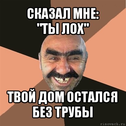 сказал мне:
"ты лох" твой дом остался без трубы, Мем Я твой дом труба шатал