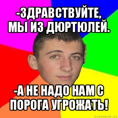 -здравствуйте, мы из дюртюлей. -а не надо нам с порога угрожать!