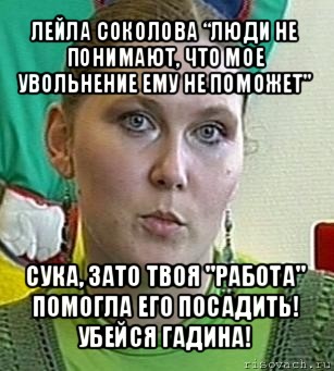 лейла соколова “люди не понимают, что мое увольнение ему не поможет" сука, зато твоя "работа" помогла его посадить! убейся гадина!