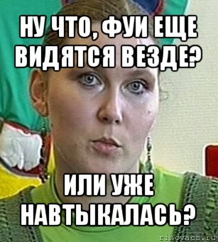 ну что, фуи еще видятся везде? или уже навтыкалась?