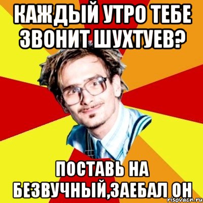 каждый утро тебе звонит шухтуев? поставь на безвучный,заебал он