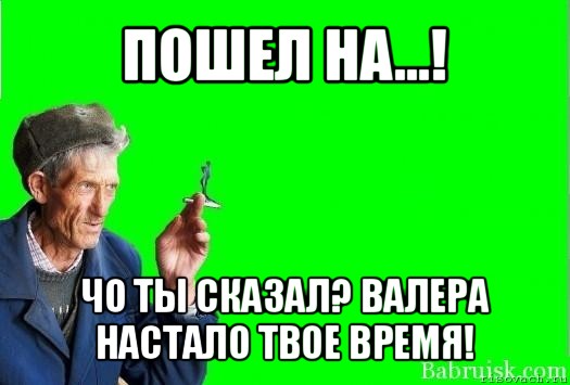 пошел на...! чо ты сказал? валера настало твое время!