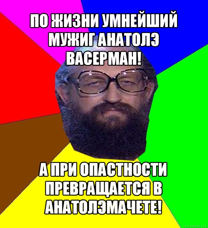 по жизни умнейший мужиг анатолэ васерман! а при опастности превращается в анатолэмачете!