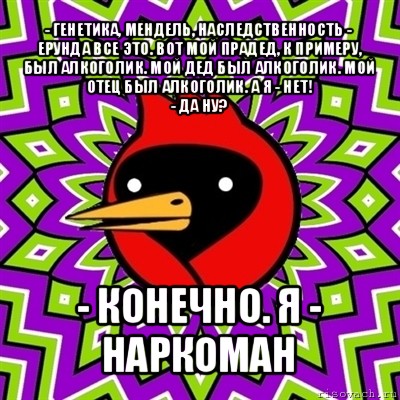 - генетика, мендель, наследственность - ерунда все это. вот мой прадед, к примеру, был алкоголик. мой дед был алкоголик. мой отец был алкоголик. а я - нет!
- да ну? - конечно. я - наркоман, Мем Омская птица