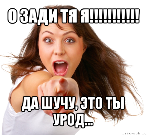 о зади тя я!!! да шучу, это ты урод...