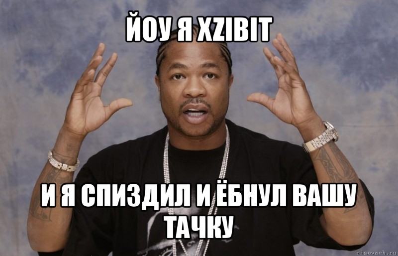 йоу я xzibit и я спиздил и ёбнул вашу тачку