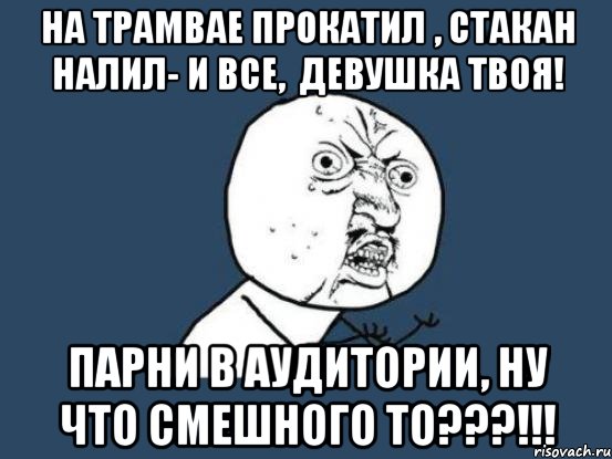 на трамвае прокатил , стакан налил- и все, девушка твоя! парни в аудитории, ну что смешного то???!!!, Мем Ну почему