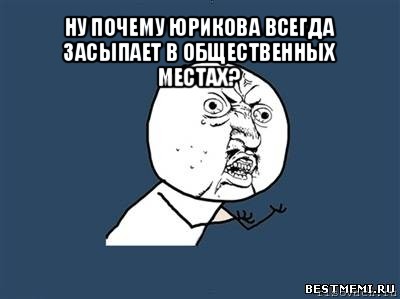 ну почему юрикова всегда засыпает в общественных местах? , Мем Ну почему