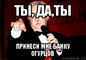 ты, да,ты принеси мне банку огурцов