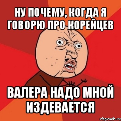 ну почему, когда я говорю про корейцев валера надо мной издевается