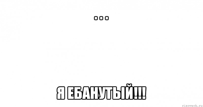 . . . я ебанутый!!!